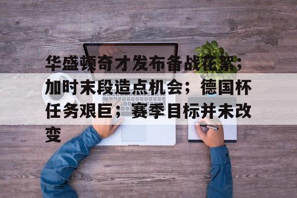 九游体育-关于华盛顿奇才发布备战花絮；加时末段造点机会；德国杯任务艰巨；赛季目标并未改变的信息