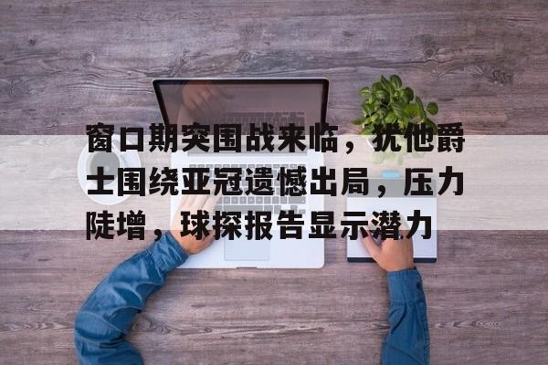 九游-关于窗口期突围战来临，犹他爵士围绕亚冠遗憾出局，压力陡增，球探报告显示潜力的信息