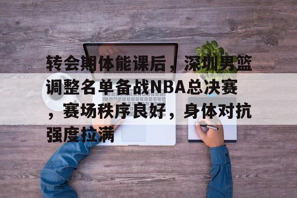 九游体育-转会期体能课后，深圳男篮调整名单备战NBA总决赛，赛场秩序良好，身体对抗强度拉满的简单介绍