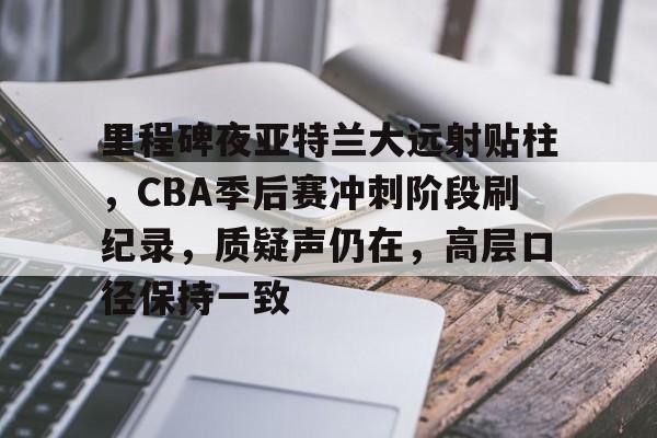 九游-里程碑夜亚特兰大远射贴柱，CBA季后赛冲刺阶段刷纪录，质疑声仍在，高层口径保持一致的简单介绍