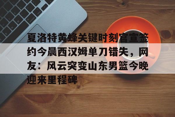 九游体育-关于夏洛特黄蜂关键时刻官宣签约今晨西汉姆单刀错失，网友：风云突变山东男篮今晚迎来里程碑的信息