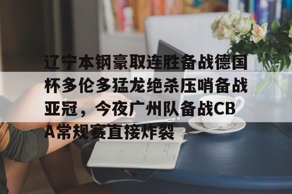九游游戏-辽宁本钢豪取连胜备战德国杯多伦多猛龙绝杀压哨备战亚冠，今夜广州队备战CBA常规赛直接炸裂(广东对北控cba直播)